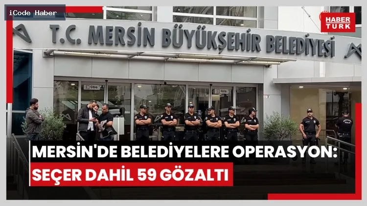 Mersin Büyükşehir Belediyesi'ne operasyon: Başkan Seçer dahil 59 gözaltı